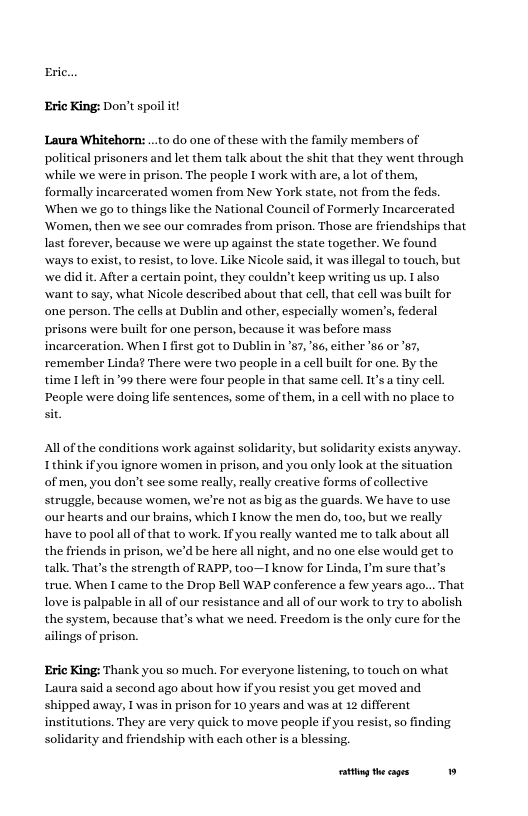 Eric...  Eric King: Don’t spoil it  Laura Whitehorn:...to do one of these with the family members of political prisoners and let them talk about the shit that they went through while we were in prison. The people I work with are,a lot ofthem, formally incarcerated women from New York state, not from the feds. When we go to things like the National Couneil of Formerly Incarcerated Women, then we sce our comrades from prison. Those are friendships that last forever, because we were up against the state together. We found ways to exist,to esist, to love, Like Nicole said it was illegal to touch, but e did it. After a certain point, they couldn’t keep writing us up.  also want to say, what Nicole described about that cell that cell was built for one person. The cells at Dublin and other, especially women’s, federal prisons were built for one person, because it was before mass incarceration. When first got to Dublin in ’s7, 86, cither ‘w6 or 87, remember Linda? There were two people in a cell built for one. By the time It in99 there were four people n that same cell.I’s  tiny cell. People were doing life sentences, some of them, in a cell with no place to st  s work against solidarity, but solidarity exists anyway. Ithinkif you ignore women in prison, and you only look at the situation, of men, you don’t see some really, really creative forms of collective struggle, because women, we’re not as big as the guards. We have to use our hearts and our brains, which I know the men do, t00, but we really have to pool all of that to work. If you really wanted me to talk about all the friends in prison, we’d be here all night, and no one else would get to talk. That’s the strength of RAPP, too—I know for Linda, I’m sure that’s true. When I came to the Drop Bell WAP conference a few years ago... That loveis palpable in all of our resistance and all of our work to try to abolish the system, because that’s what we need. Freedom is the only eure for the ailings of prison,  Eric King: Thank you so much. For everyone listening, to touch on what Laura said a second ago about how if you resist you get moved and shipped away, 1 was in prison for 10 years and was at 12 different institutions. They are very quick to move people if you resist, so finding solidarity and friendship with each other s a blessing,  g theages 19 